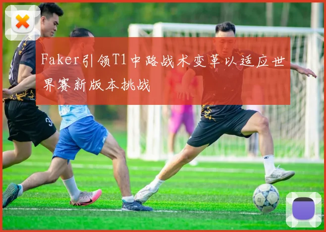 Faker引领T1中路战术变革以适应世界赛新版本挑战