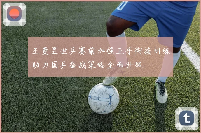 王曼昱世乒赛前加强正手衔接训练助力国乒备战策略全面升级