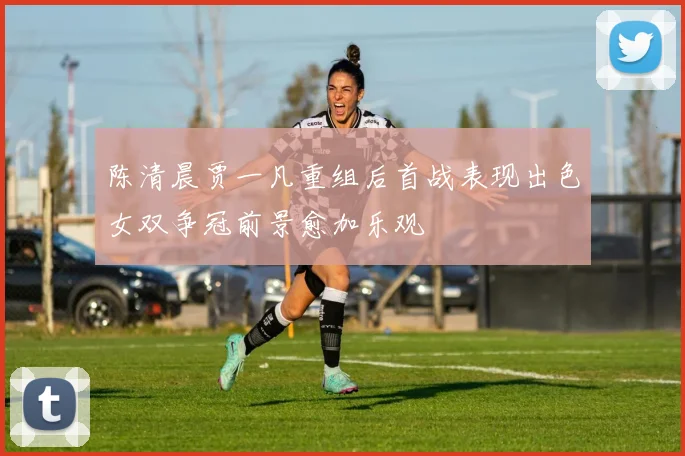 陈清晨贾一凡重组后首战表现出色女双争冠前景愈加乐观
