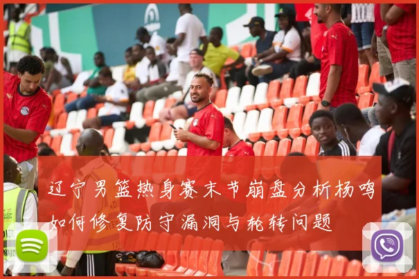 辽宁男篮热身赛末节崩盘分析杨鸣如何修复防守漏洞与轮转问题