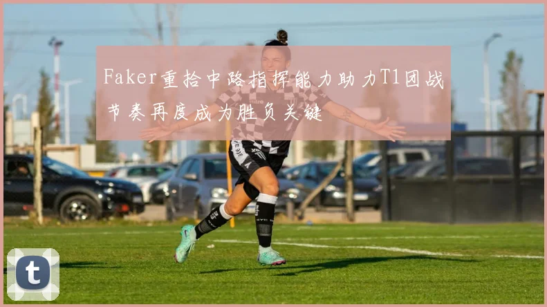 Faker重拾中路指挥能力助力T1团战节奏再度成为胜负关键