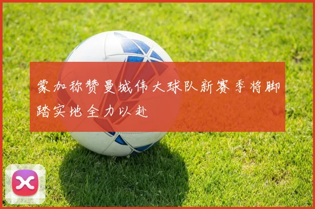 蒙加称赞曼城伟大球队新赛季将脚踏实地全力以赴