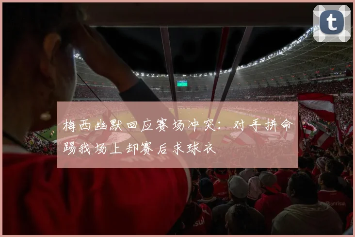 梅西幽默回应赛场冲突：对手拼命踢我场上却赛后求球衣
