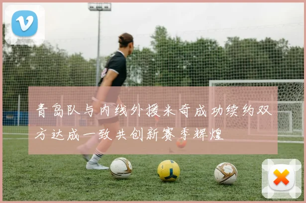 青岛队与内线外援米奇成功续约双方达成一致共创新赛季辉煌