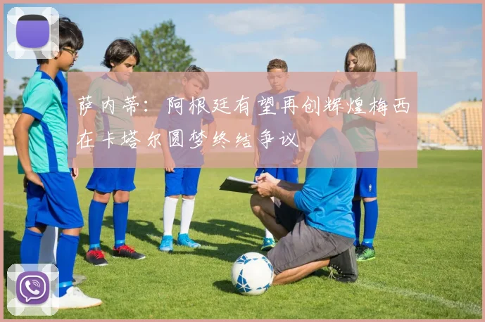 萨内蒂：阿根廷有望再创辉煌梅西在卡塔尔圆梦终结争议